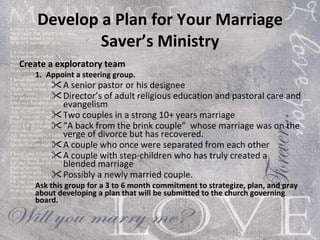 Develop a Plan for Your Marriage Saver’s Ministry Create a exploratory team 1.   Appoint a steering group. A senior pastor or his designee Director’s of adult religious education and pastoral care and evangelism Two couples in a strong 10+ years marriage “ A back from the brink couple”  whose marriage was on the verge of divorce but has recovered. A couple who once were separated from each other A couple with step-children who has truly created a blended marriage Possibly a newly married couple. Ask this group for a 3 to 6 month commitment to strategize, plan, and pray about developing a plan that will be submitted to the church governing board.   