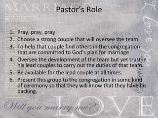 Pastor’s Role Pray, pray, pray Choose a strong couple that will oversee the team To help that couple find others in the congregation that are committed to God’s plan for marriage Oversee the development of the team but yet trust in his lead couples to carry out the duties of that team. Be available for the lead couple at all times. Present this group to the congregation in some kind of ceremony so that they will know that they have his backing.  