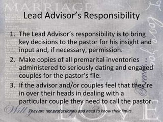 Lead Advisor’s Responsibility The Lead Advisor’s responsibility is to bring key decisions to the pastor for his insight and input and, if necessary, permission.  Make copies of all premarital inventories administered to seriously dating and engaged couples for the pastor’s file. If the advisor and/or couples feel that they’re in over their heads in dealing with a particular couple they need to call the pastor.  They are not professionals and need to know their limits.   