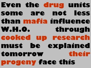 Even the drug units
some are not less
than mafia influence
W.H.O. through
cooked up research
must be explained
tomorrow their
progeny face this
 