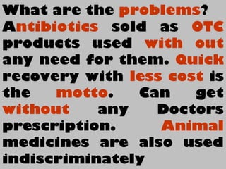 What are the problems?
Antibiotics sold as OTC
products used with out
any need for them. Quick
recovery with less cost is
the motto. Can get
without any Doctors
prescription. Animal
medicines are also used
indiscriminately
 