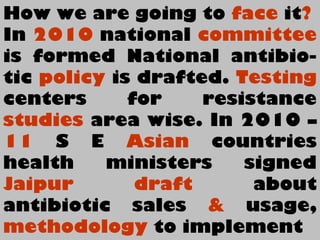 How we are going to face it?
In 2010 national committee
is formed National antibio-
tic policy is drafted. Testing
centers for resistance
studies area wise. In 2010 –
11 S E Asian countries
health ministers signed
Jaipur draft about
antibiotic sales & usage,
methodology to implement
 