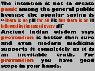 The intention is not to create
panic among the general public
because the popular saying is
“There is no pill for all ills but there is an ill
followed by the use of every pill”
Ancient Indian wisdom says
prevention is better than cure
and even modern medicine
supports it completely as it is
an inevitable truth. For
prevention you have good
scope in your hands.
 