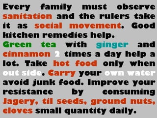 Every family must observe
sanitation and the rulers take
it as social movement. Good
kitchen remedies help.
Green tea with ginger and
cinnamon 2 times a day help a
lot. Take hot food only when
out side. Carry your own water
avoid junk food. Improve your
resistance by consuming
Jagery, til seeds, ground nuts,
cloves small quantity daily.
 