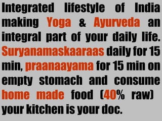 Integrated lifestyle of India
making Yoga & Ayurveda an
integral part of your daily life.
Suryanamaskaaraas daily for 15
min, praanaayama for 15 min on
empty stomach and consume
home made food (40% raw)
your kitchen is your doc.
 
