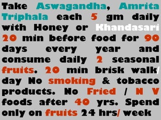 Take Aswagandha, Amrita
Triphala each 5 gm daily
with Honey or Khandasari
20 min before food for 90
days every year and
consume daily 2 seasonal
fruits. 20 min brisk walk/
day No smoking & tobacco
products. No Fried / N V
foods after 40 yrs. Spend
only on fruits 24 hrs/ week
 