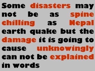 Some disasters may
not be as spine
chilling as Nepal
earth quake but the
damage it is going to
cause unknowingly
can not be explained
in words
 
