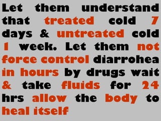Let them understand
that treated cold 7
days & untreated cold
1 week. Let them not
force control diarrohea
in hours by drugs wait
& take fluids for 24
hrs allow the body to
heal itself
 