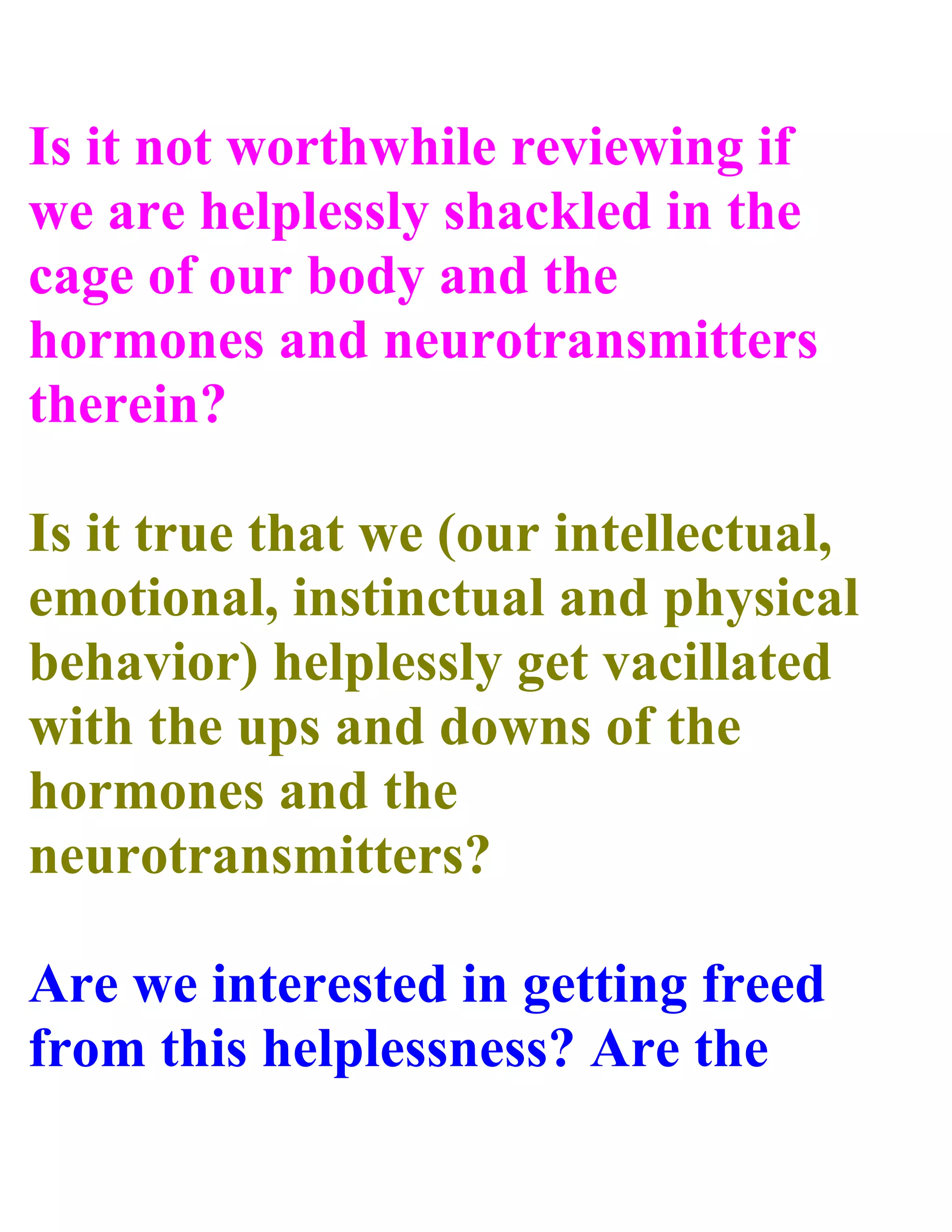 Is it not worthwhile reviewing if
we are helplessly shackled in the
cage of our body and the
hormones and neurotransmitters
therein?
Is it true that we (our intellectual,
emotional, instinctual and physical
behavior) helplessly get vacillated
with the ups and downs of the
hormones and the
neurotransmitters?
Are we interested in getting freed
from this helplessness? Are the