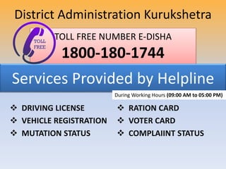 TOLL FREE NUMBER E-DISHA
1800-180-1744
Services Provided by Helpline
 DRIVING LICENSE
 VEHICLE REGISTRATION
 MUTATION STATUS
 RATION CARD
 VOTER CARD
 COMPLAIINT STATUS
District Administration Kurukshetra
During Working Hours (09:00 AM to 05:00 PM)
 