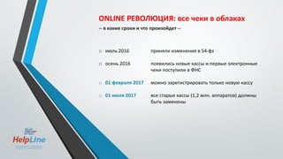 ONLINE РЕВОЛЮЦИЯ: все чеки в облаках
-- в какие сроки и что произойдет --
o июль 2016 приняли изменения в 54-фз
o осень 2016 появились новые кассы и первые электронные
чеки поступили в ФНС
o 01 февраля 2017 можно зарегистрировать только новую кассу
o 01 июля 2017 все старые кассы (1,2 млн. аппаратов) должны
быть заменены
 