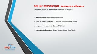 ONLINE РЕВОЛЮЦИЯ: все чеки в облаках
-- почему сроки не перенесут и лазеек не будет --
o закон принят и сроки определены
o новые кассы доступны и их уже можно использовать
o к проекту готовились более ТРЕХ лет
o переходный период будет, но не более КВАРТАЛА
 