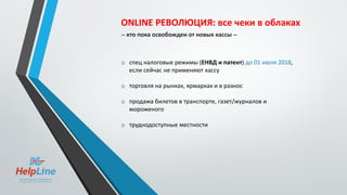 ONLINE РЕВОЛЮЦИЯ: все чеки в облаках
-- кто пока освобожден от новых кассы --
o спец налоговые режимы (ЕНВД и патент) до 01 июля 2018,
если сейчас не применяют кассу
o торговля на рынках, ярмарках и в разнос
o продажа билетов в транспорте, газет/журналов и
мороженого
o труднодоступные местности
 