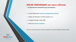 ONLINE РЕВОЛЮЦИЯ: все чеки в облаках
-- что фактически поменяется для ресторанов --
o в чеке обязателен перечень продаваемых блюд*
o суммы за позицию с учетом скидок и т.п.
o у каждого блюда ставка НДС
o email или номер телефона
*для спец налог режимов без акцизных товаров в чеке можно пробивать просто сумму
 