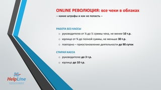 ONLINE РЕВОЛЮЦИЯ: все чеки в облаках
-- какие штрафы и как не попасть --
РАБОТА БЕЗ КАССЫ
o руководителю от ¼ до ½ суммы чека, не менее 10 т.р.
o юрлицо от ¾ до полной суммы, не меньше 30 т.р.
o повторно – приостановление деятельности до 90 суток
СТАРАЯ КАССА
o руководителю до 3 т.р.
o юрлицо до 10 т.р.
 
