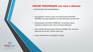 ONLINE РЕВОЛЮЦИЯ: все чеки в облаках
-- а есть ли хоть что-то позитивное --
o регистрация, снятие с учета, все отчеты для налоговой
ОНЛАЙН в личном кабинете на сайте ФНС при наличии КЭП
o компенсация налогами 18 000 руб. за покупку нового
кассового аппарата для спец налоговых режимов
o срок службы ФН для малого бизнеса (ЕНВД, УСН, патенты)
увеличен до 36 мес. (сейчас один год)
o новые возможности по работе с гостем
 