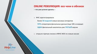 ONLINE РЕВОЛЮЦИЯ: все чеки в облаках
-- что уже успели сделать --
o ФНС зарегистрировала
более 50 моделей новых кассовых аппаратов
ПЯТЬ операторов фискальных данных (еще 100 в очереди)
ОДИН фискальный накопитель уже ТРЕТЬЕЙ версии
o открыли горячую линию в ИФНС МСК по новым кассам
 
