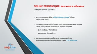 ONLINE РЕВОЛЮЦИЯ: все чеки в облаках
-- что уже успели сделать --
o все популярные ФРы (АТОЛ, Штрих, Спарк*) будут
работать с 54ФЗ
o производители ПО (RKeeper, IIKO) выпустили новые версии
своих программ и выполнили первые запуски
фитнес-бары WorldClass
кулинарии Время Есть
o мы запланировали работы на следующий год
и сформировали очередь заявок – уже 170 объектов
 
