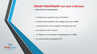 ONLINE РЕВОЛЮЦИЯ: все чеки в облаках
-- чаще всего нас спрашивают --
o что будет если пропала связь с Интернет?
o сколько можно работать без передачи данных в ОФД?
o в какой момент и кто отправляет электронный чек?
o как понять что чек не ушел?
o что будет если не приходит подтверждение от ОФД?
o как использовать резервную ККТ?
 