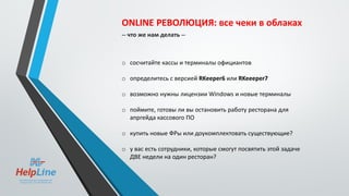 ONLINE РЕВОЛЮЦИЯ: все чеки в облаках
-- что же нам делать --
o сосчитайте кассы и терминалы официантов
o определитесь с версией RKeeper6 или RKeeeper7
o возможно нужны лицензии Windows и новые терминалы
o поймите, готовы ли вы остановить работу ресторана для
апргейда кассового ПО
o купить новые ФРы или доукомплектовать существующие?
o у вас есть сотрудники, которые смогут посвятить этой задаче
ДВЕ недели на один ресторан?
 