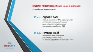 ONLINE РЕВОЛЮЦИЯ: все чеки в облаках
-- спокойствие можно купить --
15 т.р. СДЕЛАЙ САМ
только обновление ФР в сервис центре
вы сами все привозите/увозите
сами обновляете программы и
настраиваете работу с ОФД
25 т.р. ПРАКТИЧНЫЙ
обновление ФР в ресторане
регистрация новой кассы
но также все работы выполняете сами
 