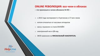 ONLINE РЕВОЛЮЦИЯ: все чеки в облаках
-- что произошло и зачем обновили 54-ФЗ --
o с 2014 года эксперимент в 4 регионах и 17 млн чеков
o хотели отказаться от кассовых аппаратов
o кассы «выжили» и стали ОНЛАЙН
o электронный чек и QR код
o ЭКЛЗ заменили на ФИСКАЛЬНЫЙ НАКОПИТЕЛЬ
 
