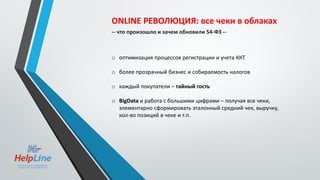 ONLINE РЕВОЛЮЦИЯ: все чеки в облаках
-- что произошло и зачем обновили 54-ФЗ --
o оптимизация процессов регистрации и учета ККТ
o более прозрачный бизнес и собираемость налогов
o каждый покупатели – тайный гость
o BigData и работа с большими цифрами – получая все чеки,
элементарно сформировать эталонный средний чек, выручку,
кол-во позиций в чеке и т.п.
 