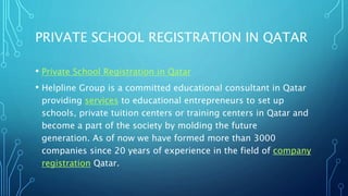 PRIVATE SCHOOL REGISTRATION IN QATAR
• Private School Registration in Qatar
• Helpline Group is a committed educational consultant in Qatar
providing services to educational entrepreneurs to set up
schools, private tuition centers or training centers in Qatar and
become a part of the society by molding the future
generation. As of now we have formed more than 3000
companies since 20 years of experience in the field of company
registration Qatar.
 