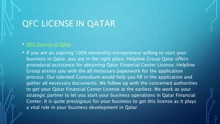 QFC LICENSE IN QATAR
• QFC license in Qatar
• If you are an aspiring 100% ownership entrepreneur willing to start your
business in Qatar, you are in the right place. Helpline Group Qatar offers
procedural assistance for obtaining Qatar Financial Center License. Helpline
Group assists you with the all necessary paperwork for the application
process. Our talented Consultant would help you fill in the application and
gather all necessary documents. We follow up with the concerned authorities
to get your Qatar Financial Center License at the earliest. We work as your
strategic partner to let you start your business operations in Qatar Financial
Center. It is quite prestigious for your business to get this license as it plays
a vital role in your business development in Qatar
 