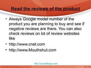 Read the reviews of the product

• Always Google model number of the
  product you are planning to buy and see if
  negative reviews are there. You can also
  check reviews on lot of review websites
  like
• http://www.cnet.com
• http://www.Mouthshut.com


                http://saurabhsays.com
 