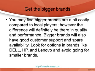 Get the bigger brands

• You may find bigger brands are a bit costly
  compared to local players; however the
  difference will definitely be there in quality
  and performance. Bigger brands will also
  have good customer support and spare
  availability. Look for options in brands like
  DELL, HP, and Lenovo and avoid going for
  smaller brands.

                 http://saurabhsays.com
 