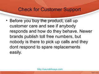 Check for Customer Support

• Before you buy the product, call up
  customer care and see if anybody
  responds and how do they behave. Newer
  brands publish toll free numbers, but
  nobody is there to pick up calls and they
  dont respond to spare replacements
  easily.


               http://saurabhsays.com
 