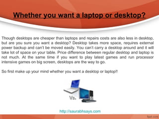 Whether you want a laptop or desktop?


Though desktops are cheaper than laptops and repairs costs are also less in desktop,
but are you sure you want a desktop? Desktop takes more space, requires external
power backup and can’t be moved easily. You can’t carry a desktop around and it will
take lot of space on your table. Price difference between regular desktop and laptop is
not much. At the same time if you want to play latest games and run processor
intensive games on big screen, desktops are the way to go.

So first make up your mind whether you want a desktop or laptop!!




                                 http://saurabhsays.com
 
