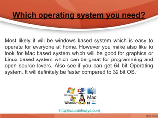 Which operating system you need?


Most likely it will be windows based system which is easy to
operate for everyone at home. However you make also like to
look for Mac based system which will be good for graphics or
Linux based system which can be great for programming and
open source lovers. Also see if you can get 64 bit Operating
system. It will definitely be faster compared to 32 bit OS.




                      http://saurabhsays.com
 