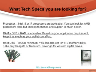 What Tech Specs you are looking for?


Processor – Intel I5 or I7 processors are advisable. You can look for AMD
processors also, but Intel performance and support is much better.

RAM – 3GB + RAM is advisable. Based on your application requirement,
keep it as much as your wallet can afford.

Hard Disk – 500GB minimum. You can also opt for 1TB memory disks.
Take only Seagate or Quantum. Never go for western digital drives.




                           http://saurabhsays.com
 