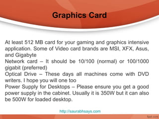 Graphics Card


At least 512 MB card for your gaming and graphics intensive
application. Some of Video card brands are MSI, XFX, Asus,
and Gigabyte
Network card – It should be 10/100 (normal) or 100/1000
gigabit (preferred)
Optical Drive – These days all machines come with DVD
writers. I hope you will one too
Power Supply for Desktops – Please ensure you get a good
power supply in the cabinet. Usually it is 350W but it can also
be 500W for loaded desktop.

                       http://saurabhsays.com
 