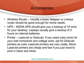 Accessories

• Wireless Router – Usually a basic Netgear or Linksys
  router should be good enough for home needs.
• UPS – 600VA UPS should give you a backup of 10 mins
  for your desktop. Laptops usually give a backup of 2
  hours on internal batteries.
• Printer – LaserJet or DeskJet. If you need color prints for
  your kids homework and college work, opt for DeskJet
  printers as color LaserJet printers are very costly. Mono
  LaserJet printers are cheap and fast if you just need to
  print in black and white.

                      http://saurabhsays.com
 