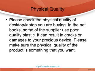 Physical Quality

• Please check the physical quality of
  desktop/laptop you are buying. In the net
  books, some of the supplier use poor
  quality plastic. It can result in cracks or
  damages to your precious device. Please
  make sure the physical quality of the
  product is something that you want.


                http://saurabhsays.com
 