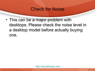 Check for Noise

• This can be a major problem with
  desktops. Please check the noise level in
  a desktop model before actually buying
  one.




               http://saurabhsays.com
 
