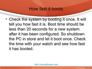 How fast it boots

• Check the system by booting it once. It will
  tell you how fast it is. Boot time should be
  less than 20 seconds for a new system
  after it has been configured. So shutdown
  the PC in store and let it boot once. Check
  the time with your watch and see how fast
  it has booted.


                http://saurabhsays.com
 