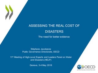 ASSESSING THE REAL COST OF
DISASTERS
Stéphane Jacobzone
Public Governance Directorate, OECD
11th Meeting of High-Level Experts and Leaders Panel on Water
and Disasters (HELP)
Geneva, 3-4 May 2018
The need for better evidence
 