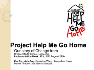 Project Help Me Go Home
 Our story of Change from
 Crescent Girls‟ School, Singapore
 Implementation Week: 9th to 15th August 2010

 Zoe Fan, Ada Ong, Geraldine Wong, Jacqueline Gwee
 Mentor Teacher : Ms Namita Sarbahi.
 