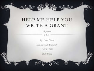 HELP ME HELP YOU
 WRITE A GRANT
           A primer


        By Dena Gould
    San Jose State University
          FALL 2012
          Patty Wong
 