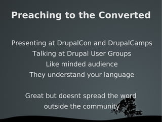 Preaching to the Converted Presenting at DrupalCon and DrupalCamps Talking at Drupal User Groups Like minded audience They understand your language Great but doesnt spread the word  outside the community 