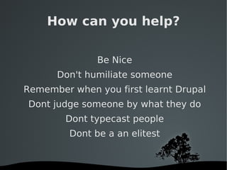 How can you help? Be Nice Don't humiliate someone Remember when you first learnt Drupal Dont judge someone by what they do Dont typecast people Dont be a an elitest 