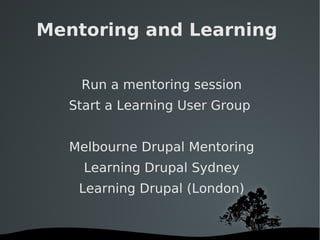 Mentoring and Learning  Run a mentoring session Start a Learning User Group  Melbourne Drupal Mentoring Learning Drupal Sydney Learning Drupal (London) 