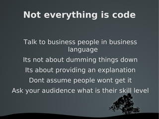 Not everything is code Talk to business people in business language Its not about dumming things down Its about providing an explanation Dont assume people wont get it Ask your audidence what is their skill level 