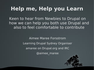 Help me, Help you Learn Keen to hear from Newbies to Drupal on how we can help you both use Drupal and also to feel comfortable to contribute Aimee Maree Forsstrom Learning Drupal Sydney Organiser amaree on Drupal.org and IRC @aimee_maree 