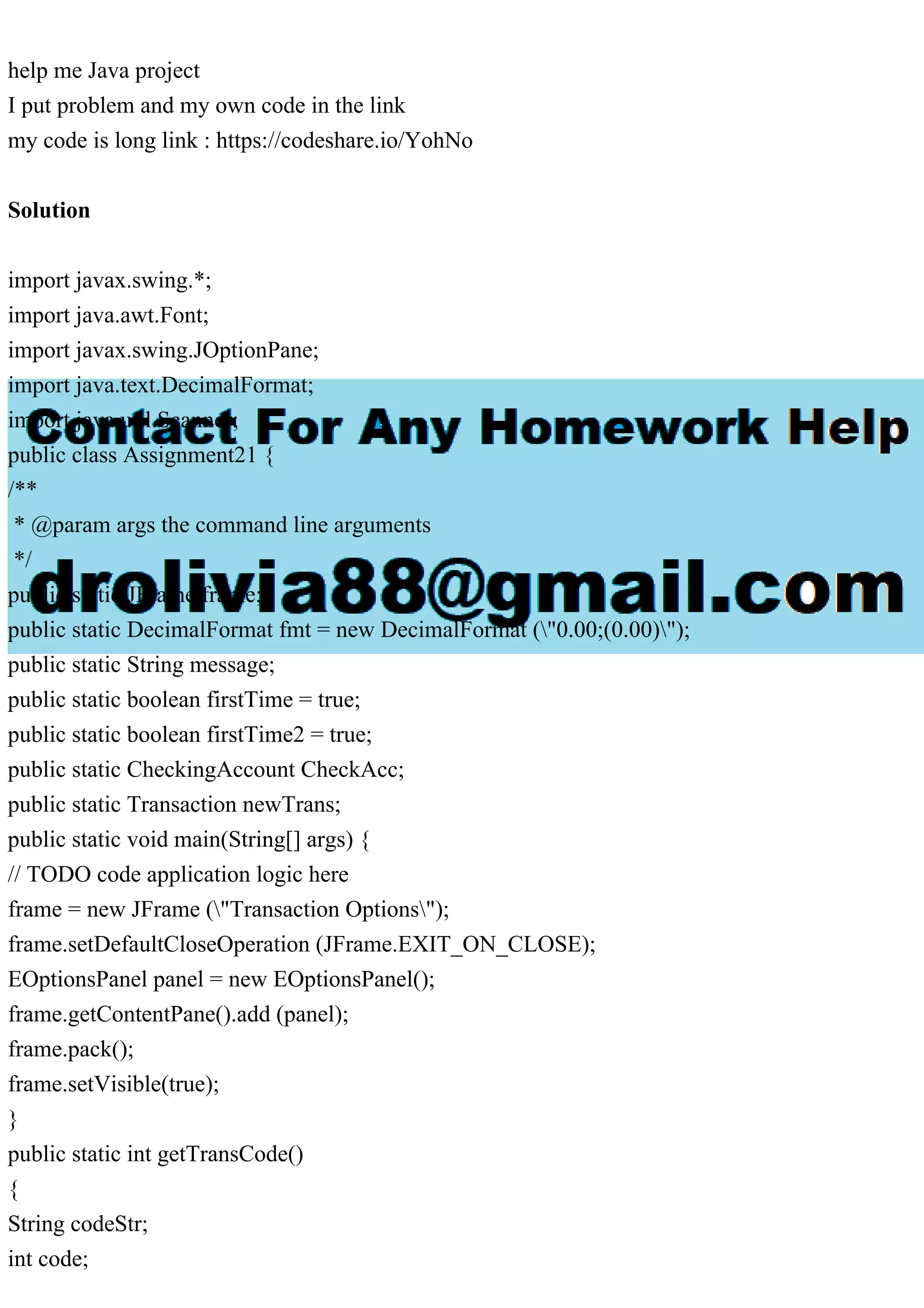 help me Java project
I put problem and my own code in the link
my code is long link : https://codeshare.io/YohNo
Solution
import javax.swing.*;
import java.awt.Font;
import javax.swing.JOptionPane;
import java.text.DecimalFormat;
import java.util.Scanner;
public class Assignment21 {
/**
* @param args the command line arguments
*/
public static JFrame frame;
public static DecimalFormat fmt = new DecimalFormat ("0.00;(0.00)");
public static String message;
public static boolean firstTime = true;
public static boolean firstTime2 = true;
public static CheckingAccount CheckAcc;
public static Transaction newTrans;
public static void main(String[] args) {
// TODO code application logic here
frame = new JFrame ("Transaction Options");
frame.setDefaultCloseOperation (JFrame.EXIT_ON_CLOSE);
EOptionsPanel panel = new EOptionsPanel();
frame.getContentPane().add (panel);
frame.pack();
frame.setVisible(true);
}
public static int getTransCode()
{
String codeStr;
int code;
 