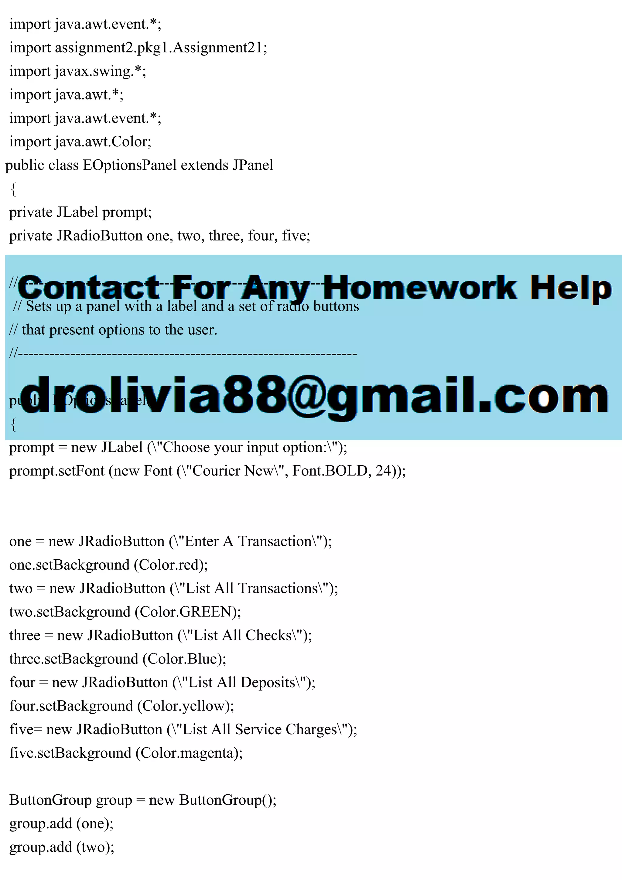 import java.awt.event.*;
import assignment2.pkg1.Assignment21;
import javax.swing.*;
import java.awt.*;
import java.awt.event.*;
import java.awt.Color;
public class EOptionsPanel extends JPanel
{
private JLabel prompt;
private JRadioButton one, two, three, four, five;
//-----------------------------------------------------------------
// Sets up a panel with a label and a set of radio buttons
// that present options to the user.
//-----------------------------------------------------------------
public EOptionsPanel()
{
prompt = new JLabel ("Choose your input option:");
prompt.setFont (new Font ("Courier New", Font.BOLD, 24));
one = new JRadioButton ("Enter A Transaction");
one.setBackground (Color.red);
two = new JRadioButton ("List All Transactions");
two.setBackground (Color.GREEN);
three = new JRadioButton ("List All Checks");
three.setBackground (Color.Blue);
four = new JRadioButton ("List All Deposits");
four.setBackground (Color.yellow);
five= new JRadioButton ("List All Service Charges");
five.setBackground (Color.magenta);
ButtonGroup group = new ButtonGroup();
group.add (one);
group.add (two);
 